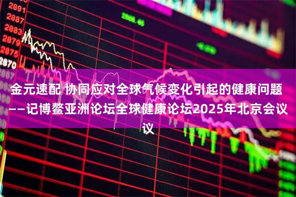 金元速配 协同应对全球气候变化引起的健康问题 ——记博鳌亚洲论坛全球健康论坛2025年北京会议