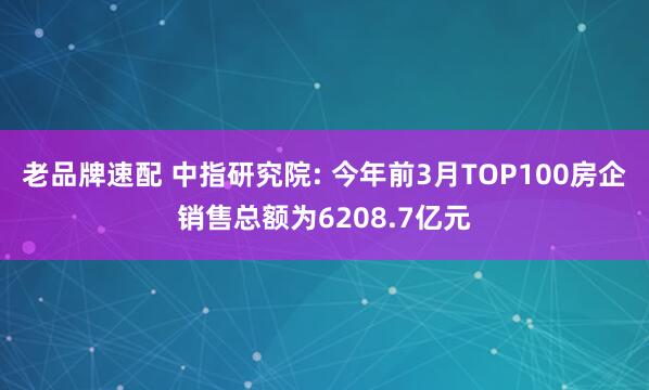 老品牌速配 中指研究院: 今年前3月TOP100房企销售总额为6208.7亿元