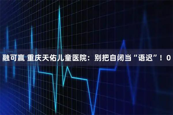 融可赢 重庆天佑儿童医院：别把自闭当“语迟”！0