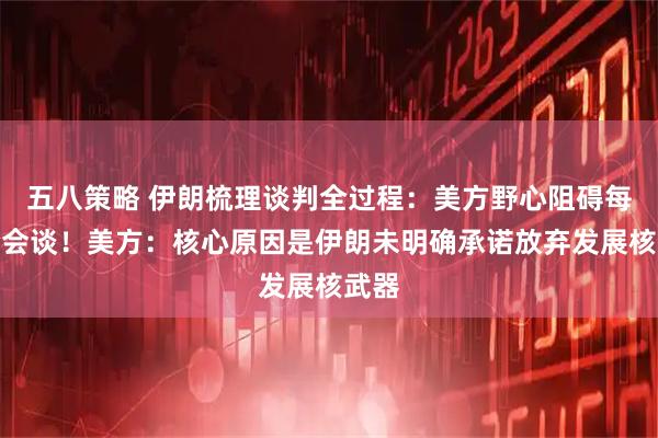 五八策略 伊朗梳理谈判全过程：美方野心阻碍每一轮会谈！美方：核心原因是伊朗未明确承诺放弃发展核武器