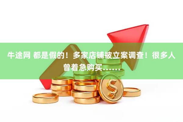 牛途网 都是假的!多家店铺被立案调查!很多人曾着急购买……